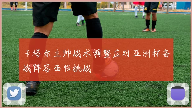 卡塔尔主帅战术调整应对亚洲杯备战阵容面临挑战