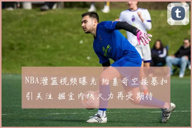 NBA灌篮视频曝光 约基奇空接暴扣引关注 掘金内线火力再受期待