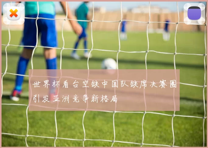 世界杯看台空缺中国队缺席决赛圈引发亚洲竞争新格局