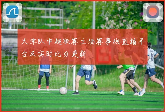 天津队中超联赛主场赛事线直播平台及实时比分更新