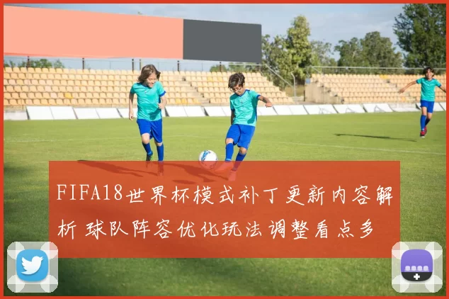 FIFA18世界杯模式补丁更新内容解析 球队阵容优化玩法调整看点多