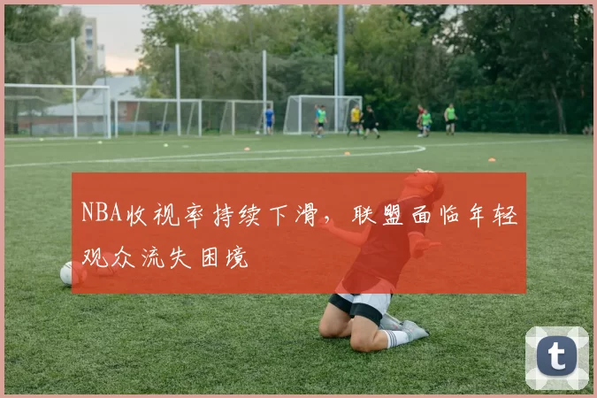 NBA收视率持续下滑，联盟面临年轻观众流失困境