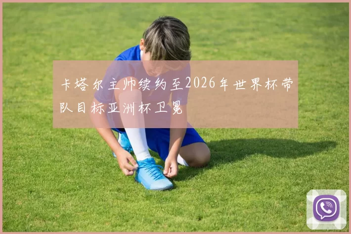 卡塔尔主帅续约至2026年世界杯带队目标亚洲杯卫冕