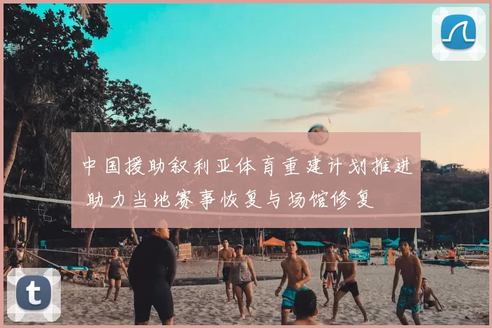 中国援助叙利亚体育重建计划推进 助力当地赛事恢复与场馆修复