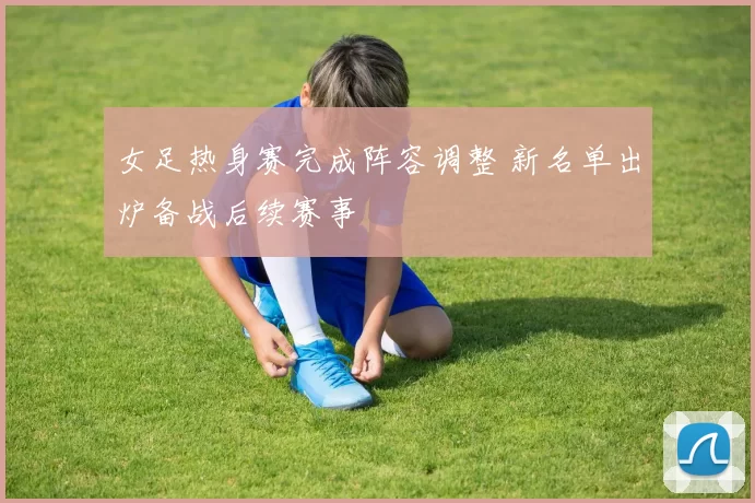 女足热身赛完成阵容调整 新名单出炉备战后续赛事