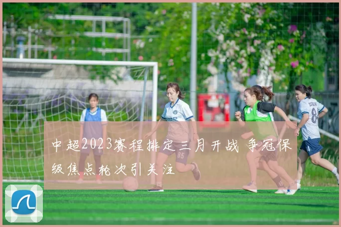 中超2023赛程排定三月开战 争冠保级焦点轮次引关注
