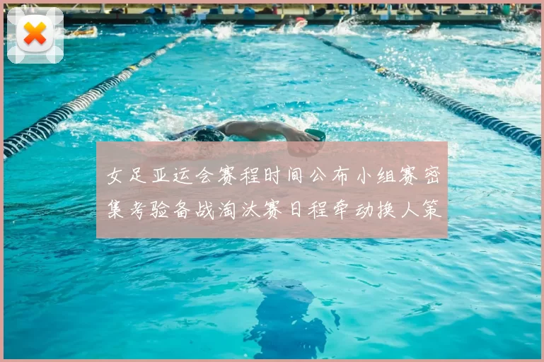 女足亚运会赛程时间公布小组赛密集考验备战淘汰赛日程牵动换人策略