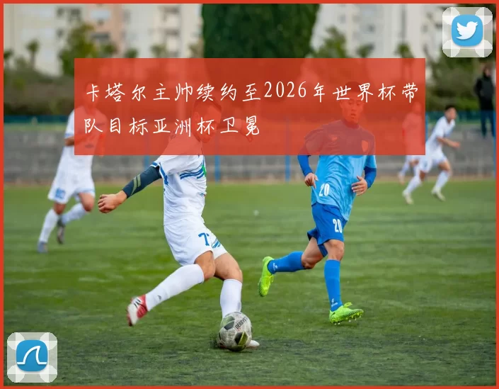卡塔尔主帅续约至2026年世界杯带队目标亚洲杯卫冕