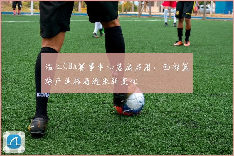 温江CBA赛事中心落成启用，西部篮球产业格局迎来新变化