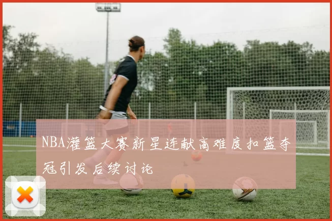 NBA灌篮大赛新星连献高难度扣篮夺冠引发后续讨论