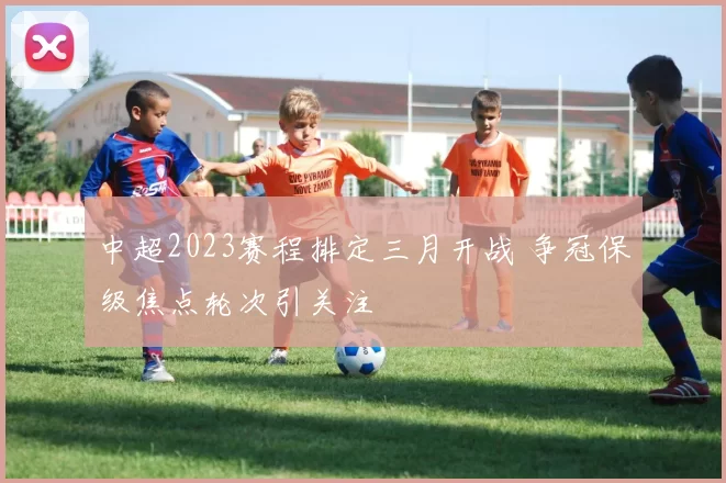 中超2023赛程排定三月开战 争冠保级焦点轮次引关注