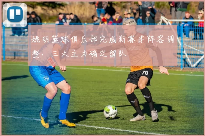 姚明篮球俱乐部完成新赛季阵容调整,三大主力确定留队