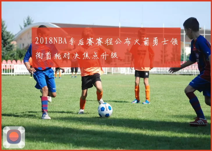 2018NBA季后赛赛程公布火箭勇士领衔首轮对决焦点升级