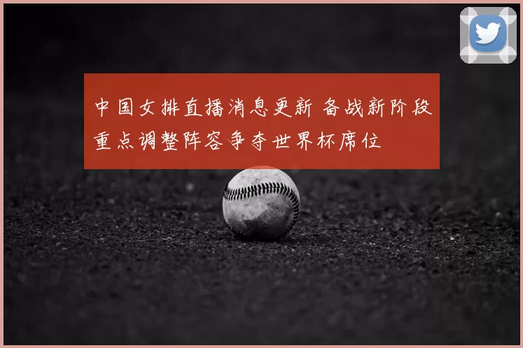 中国女排直播消息更新 备战新阶段重点调整阵容争夺世界杯席位