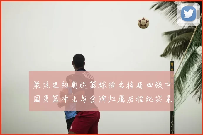 聚焦里约奥运篮球排名格局回顾中国男篮冲击与金牌归属历程纪实录