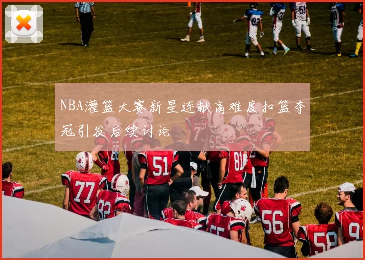 NBA灌篮大赛新星连献高难度扣篮夺冠引发后续讨论