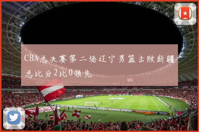 CBA总决赛第二场辽宁男篮击败新疆总比分2比0领先