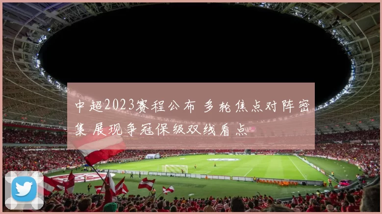 中超2023赛程公布 多轮焦点对阵密集 展现争冠保级双线看点