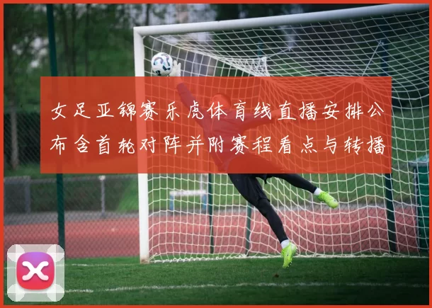女足亚锦赛乐虎体育线直播安排公布含首轮对阵并附赛程看点与转播时间