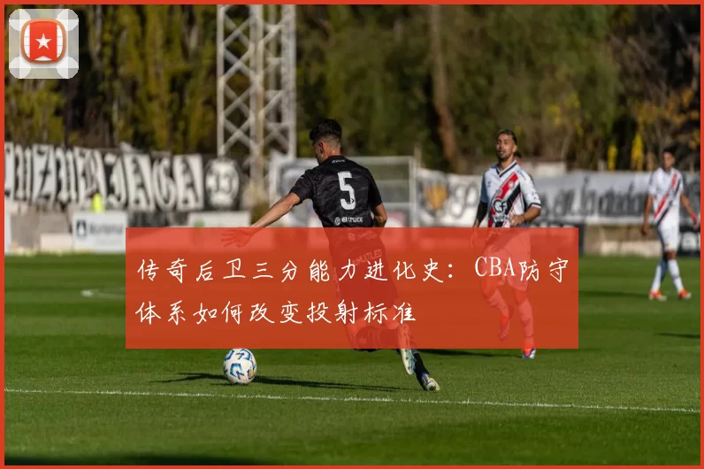 传奇后卫三分能力进化史：CBA防守体系如何改变投射标准