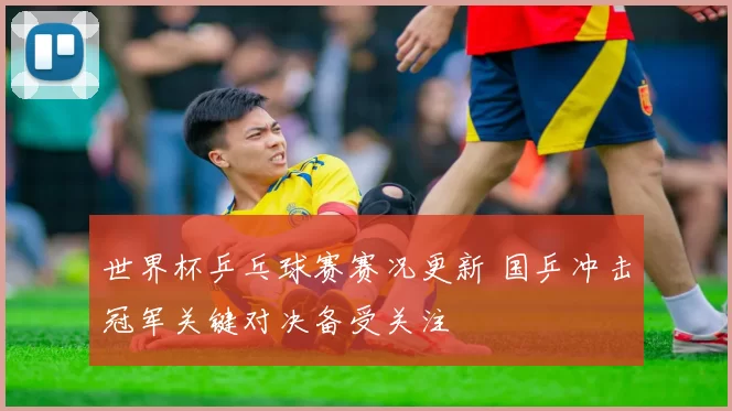 世界杯乒乓球赛赛况更新 国乒冲击冠军关键对决备受关注