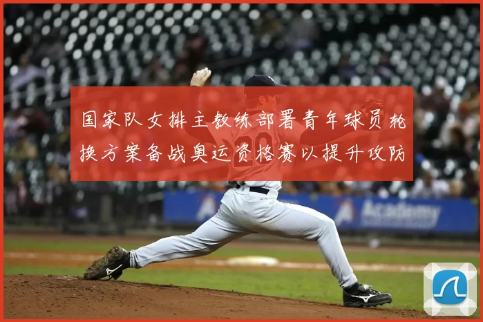 国家队女排主教练部署青年球员轮换方案备战奥运资格赛以提升攻防转换
