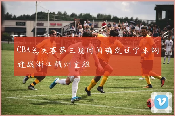 CBA总决赛第三场时间确定辽宁本钢迎战浙江稠州金租