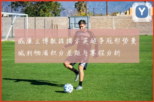 威廉立博数据揭示英超争冠形势曼城利物浦积分差距与赛程分析