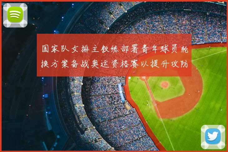 国家队女排主教练部署青年球员轮换方案备战奥运资格赛以提升攻防转换