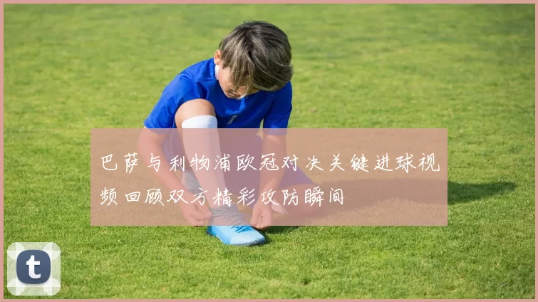 巴萨与利物浦欧冠对决关键进球视频回顾双方精彩攻防瞬间