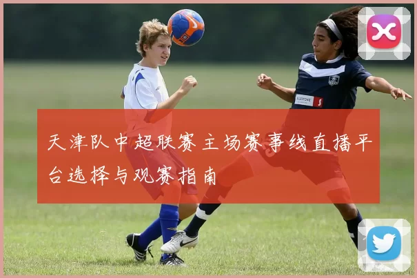 天津队中超联赛主场赛事线直播平台选择与观赛指南