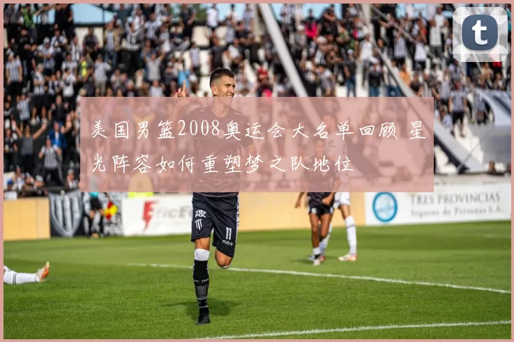 美国男篮2008奥运会大名单回顾 星光阵容如何重塑梦之队地位