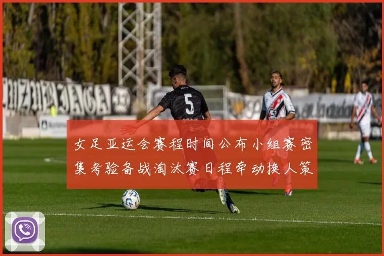 女足亚运会赛程时间公布小组赛密集考验备战淘汰赛日程牵动换人策略