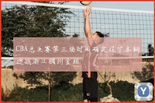 CBA总决赛第三场时间确定辽宁本钢迎战浙江稠州金租