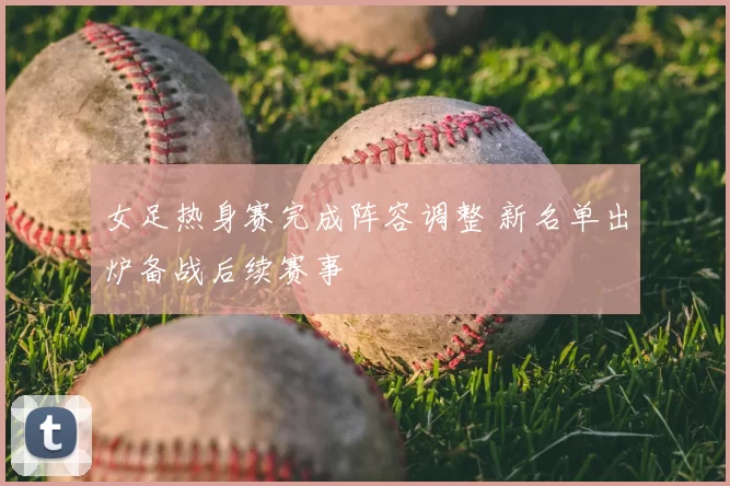 女足热身赛完成阵容调整 新名单出炉备战后续赛事