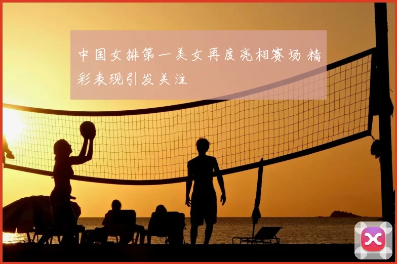 中国女排第一美女再度亮相赛场 精彩表现引发关注