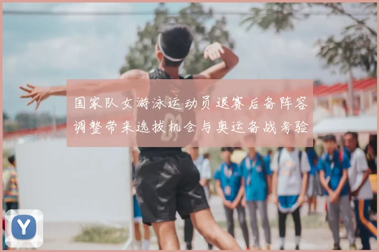 国家队女游泳运动员退赛后备阵容调整带来选拔机会与奥运备战考验