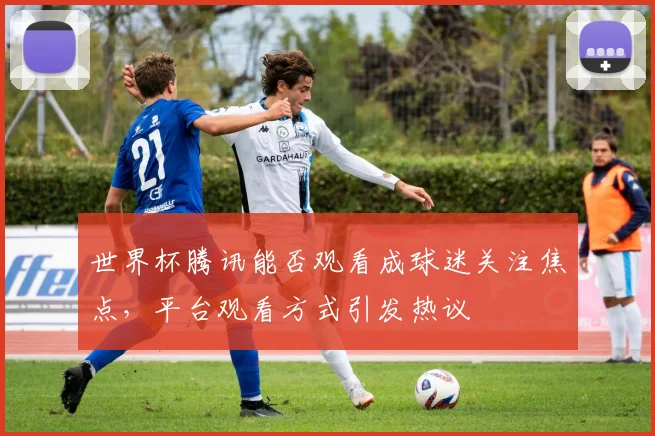 世界杯腾讯能否观看成球迷关注焦点，平台观看方式引发热议