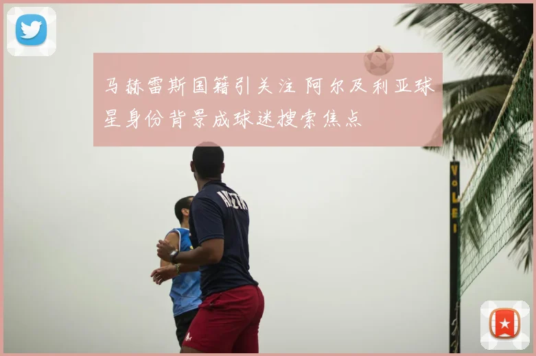 马赫雷斯国籍引关注 阿尔及利亚球星身份背景成球迷搜索焦点