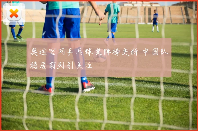 奥运官网乒乓球奖牌榜更新 中国队稳居前列引关注