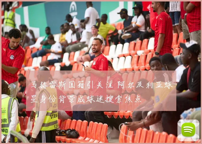 马赫雷斯国籍引关注 阿尔及利亚球星身份背景成球迷搜索焦点