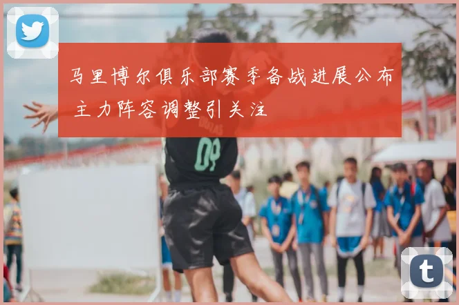 马里博尔俱乐部赛季备战进展公布 主力阵容调整引关注