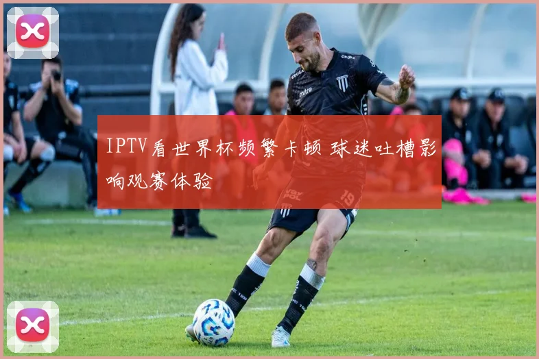 IPTV看世界杯频繁卡顿 球迷吐槽影响观赛体验